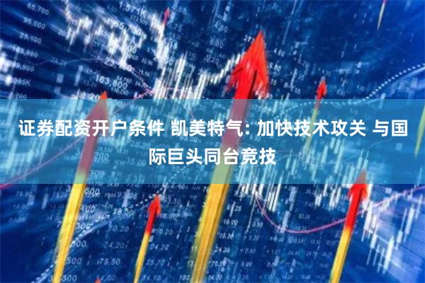 证券配资开户条件 凯美特气: 加快技术攻关 与国际巨头同台竞技